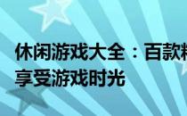 休闲游戏大全：百款精选游戏推荐，让你轻松享受游戏时光