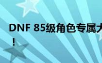 DNF 85级角色专属大礼：豪华奖励等你来领！