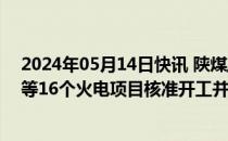 2024年05月14日快讯 陕煤/国家能源集团/大唐/华润电力等16个火电项目核准开工并网等