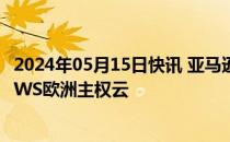 2024年05月15日快讯 亚马逊AWS计划投资78亿欧元建设AWS欧洲主权云