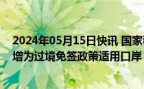 2024年05月15日快讯 国家移民管理局：将7个邮轮口岸新增为过境免签政策适用口岸