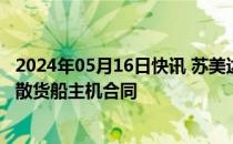 2024年05月16日快讯 苏美达船舶与中船动力集团签订19条散货船主机合同