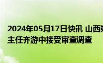 2024年05月17日快讯 山西朔州市新能源产业发展促进中心主任齐游中接受审查调查