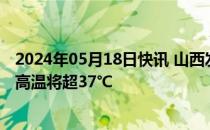 2024年05月18日快讯 山西发布高温橙色预警，部分区域最高温将超37℃