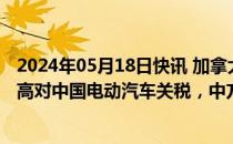 2024年05月18日快讯 加拿大高官称正考虑是否跟随美国提高对中国电动汽车关税，中方此前已表态