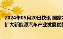 2024年05月20日快讯 国家发展改革委：采取更多举措巩固扩大新能源汽车产业发展优势