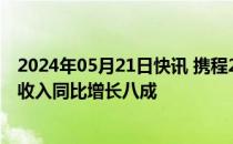 2024年05月21日快讯 携程2024Q1财报：国际OTA平台总收入同比增长八成