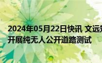 2024年05月22日快讯 文远知行自动驾驶货运车获准在广州开展纯无人公开道路测试