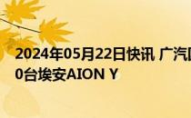 2024年05月22日快讯 广汽国际向塔吉克斯坦ECO交付1000台埃安AION Y