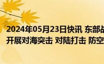 2024年05月23日快讯 东部战区持续位台岛北部 南部海空域开展对海突击 对陆打击 防空反潜等科目训练