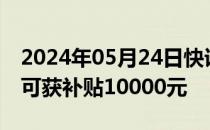 2024年05月24日快讯 江西汽车“以旧换新”可获补贴10000元