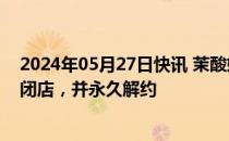 2024年05月27日快讯 茉酸奶致歉：安排涉事4家门店即刻闭店，并永久解约