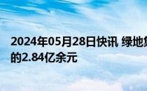 2024年05月28日快讯 绿地集团新增被执行人信息，执行标的2.84亿余元