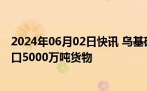 2024年06月02日快讯 乌基础设施部：乌已通过海上走廊出口5000万吨货物