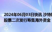 2024年06月03日快讯 沙特阿美据悉将在美英举行路演，为股票二次发行筹集海外资金