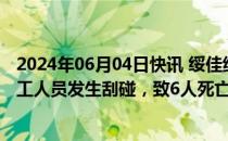 2024年06月04日快讯 绥佳线一货物列车与侵入下行线的施工人员发生刮碰，致6人死亡