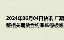 2024年06月04日快讯 广期所：2024年端午节假期前后调整相关期货合约涨跌停板幅度和交易保证金标准