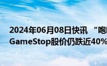 2024年06月08日快讯 “咆哮小猫”时隔近四年重开直播，GameStop股价仍跌近40%