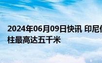 2024年06月09日快讯 印尼伊布火山发生多次喷发，火山灰柱最高达五千米