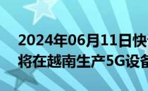 2024年06月11日快讯 富士康和诺基亚据悉将在越南生产5G设备