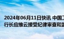 2024年06月11日快讯 中国工商银行北京市分行党委委员 副行长应维云接受纪律审查和监察调查