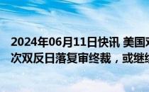 2024年06月11日快讯 美国对涉华晶体硅光伏电池作出第二次双反日落复审终裁，或继续采取双反措施