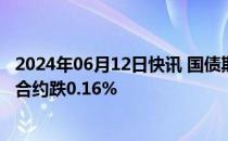 2024年06月12日快讯 国债期货收盘集体下跌，30年期主力合约跌0.16%