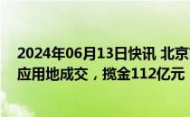 2024年06月13日快讯 北京市首宗住宅+产业+配套组合供应用地成交，揽金112亿元