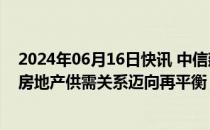 2024年06月16日快讯 中信建投证券：消化存量积极推进，房地产供需关系迈向再平衡