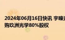 2024年06月16日快讯 宇瞳光学：全资子公司拟2.35亿元收购玖洲光学80%股权