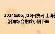 2024年06月16日快讯 上海航交所：本周终端需求不及预期，沿海综合指数小幅下跌