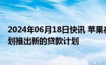 2024年06月18日快讯 苹果在美停止“先买后付”服务，计划推出新的贷款计划