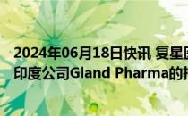 2024年06月18日快讯 复星医药据称拟通过大手交易减持在印度公司Gland Pharma的持股