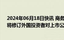 2024年06月18日快讯 商务部公布2024年规章立法计划，将修订外国投资者对上市公司战略投资管理办法等