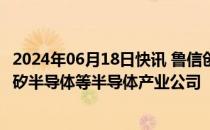 2024年06月18日快讯 鲁信创投：已投资美芯晟科技 成都蓉矽半导体等半导体产业公司