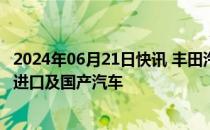 2024年06月21日快讯 丰田汽车（中国） 广汽丰田召回部分进口及国产汽车