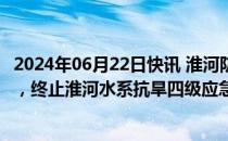 2024年06月22日快讯 淮河防总 淮委滚动会商研判汛旱趋势，终止淮河水系抗旱四级应急响应