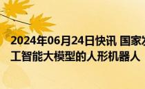 2024年06月24日快讯 国家发改委等部门：探索开发基于人工智能大模型的人形机器人