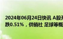 2024年06月24日快讯 A股开盘：三大指数集体低开，沪指跌0.51%，供销社 足球等概念走强