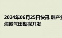 2024年06月25日快讯 韩产业部长：计划12月启动韩国东部海域气田勘探开发