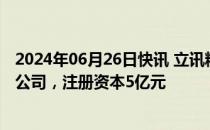 2024年06月26日快讯 立讯精密持股的立铠精密在嘉善成立公司，注册资本5亿元