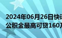 2024年06月26日快讯 北京优化房地产政策：公积金最高可贷160万