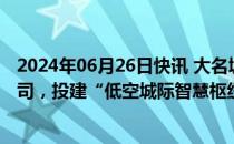 2024年06月26日快讯 大名城：拟与航发公司等设立合资公司，投建“低空城际智慧枢纽机场”项目