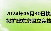 2024年06月30日快讯 想再办世界杯，日本拟扩建东京国立竞技场