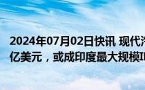 2024年07月02日快讯 现代汽车印度子公司据悉计划募资35亿美元，或成印度最大规模IPO