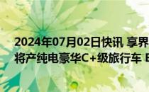 2024年07月02日快讯 享界S9五年预期销量48万辆，后续将产纯电豪华C+级旅行车 B+级SUV