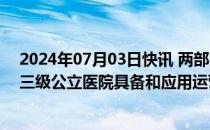 2024年07月03日快讯 两部门：到2025年底实现全国50%三级公立医院具备和应用运营管理信息集成平台