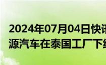 2024年07月04日快讯 比亚迪第800万辆新能源汽车在泰国工厂下线