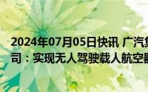 2024年07月05日快讯 广汽集团与亿航智能探讨成立合资公司：实现无人驾驶载人航空器产品生产及推广应用