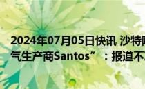 2024年07月05日快讯 沙特阿美回应“拟竞购澳大利亚天然气生产商Santos”：报道不准确